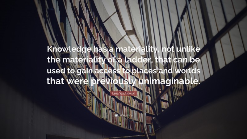 Lana Wachowski Quote: “Knowledge has a materiality, not unlike the materiality of a ladder, that can be used to gain access to places and worlds that were previously unimaginable.”