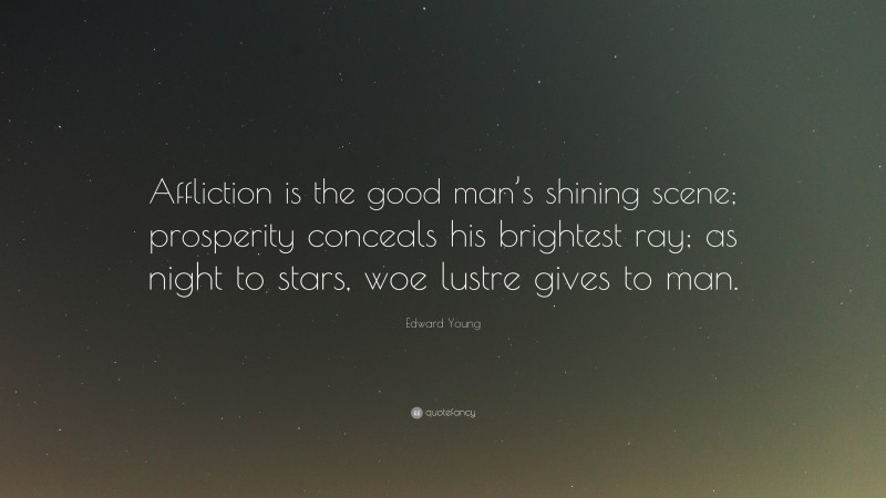 Edward Young Quote: “Affliction is the good man’s shining scene; prosperity conceals his brightest ray; as night to stars, woe lustre gives to man.”