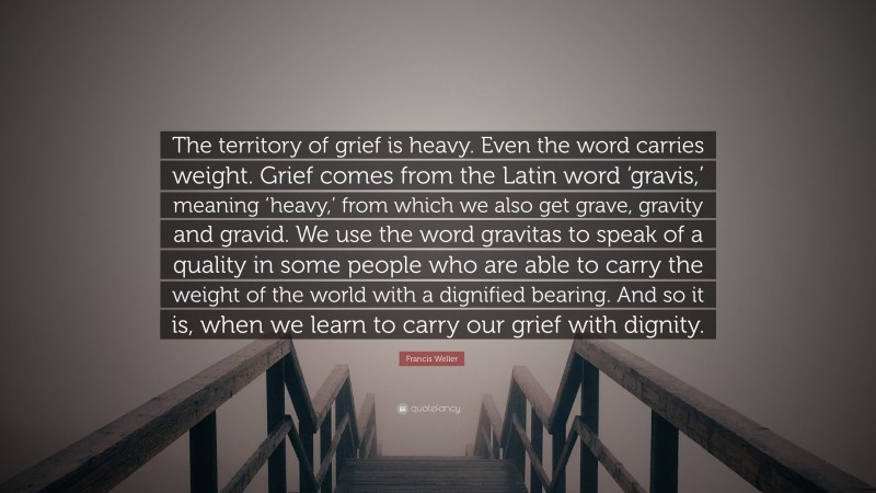 Francis Weller Quote: “The territory of grief is heavy. Even the word carries weight. Grief comes from the Latin word ‘gravis,’ meaning ‘heavy,’ from which we also get grave, gravity and gravid. We use the word gravitas to speak of a quality in some people who are able to carry the weight of the world with a dignified bearing. And so it is, when we learn to carry our grief with dignity.”