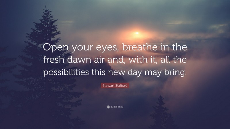 Stewart Stafford Quote: “Open your eyes, breathe in the fresh dawn air and, with it, all the possibilities this new day may bring.”