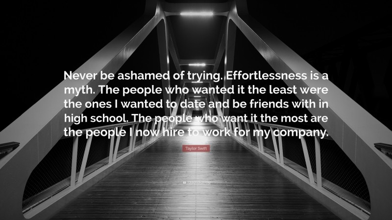 Taylor Swift Quote: “Never be ashamed of trying. Effortlessness is a myth. The people who wanted it the least were the ones I wanted to date and be friends with in high school. The people who want it the most are the people I now hire to work for my company.”