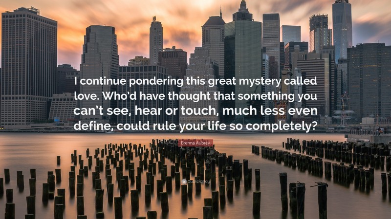 Brenna Aubrey Quote: “I continue pondering this great mystery called love. Who’d have thought that something you can’t see, hear or touch, much less even define, could rule your life so completely?”