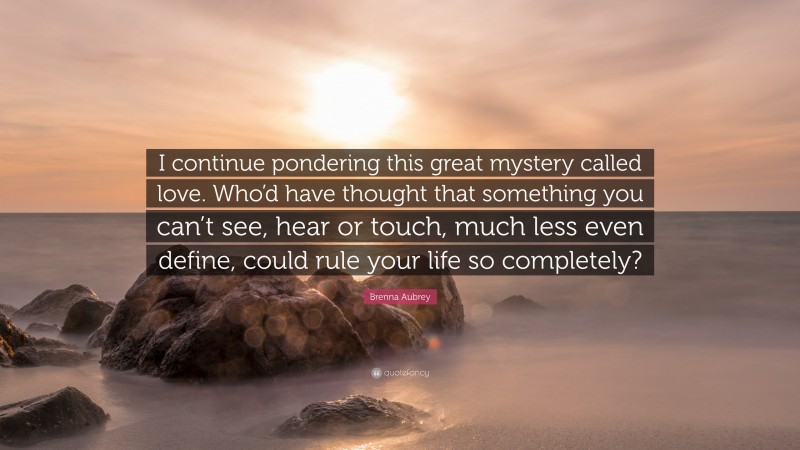 Brenna Aubrey Quote: “I continue pondering this great mystery called love. Who’d have thought that something you can’t see, hear or touch, much less even define, could rule your life so completely?”