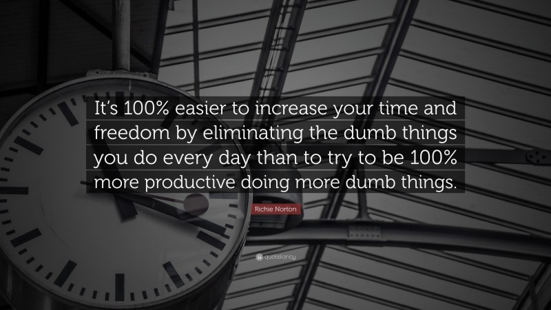Richie Norton Quote: “It’s 100% easier to increase your time and freedom by eliminating the dumb things you do every day than to try to be 100% more productive doing more dumb things.”