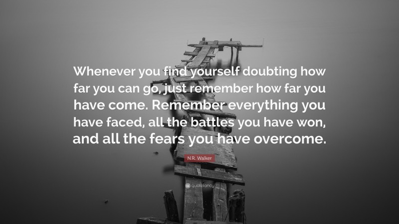N.R. Walker Quote: “Whenever you find yourself doubting how far you can go, just remember how far you have come. Remember everything you have faced, all the battles you have won, and all the fears you have overcome.”