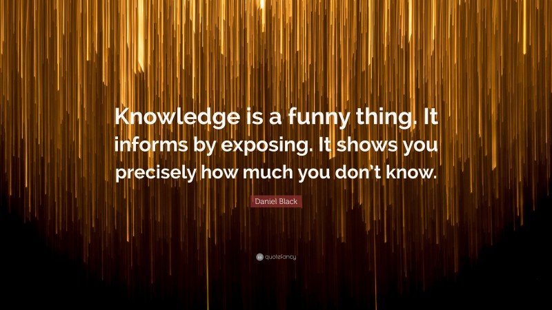 Daniel Black Quote: “Knowledge is a funny thing. It informs by exposing. It shows you precisely how much you don’t know.”