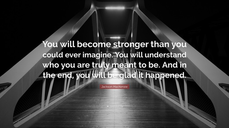 Jackson MacKenzie Quote: “You will become stronger than you could ever imagine. You will understand who you are truly meant to be. And in the end, you will be glad it happened.”