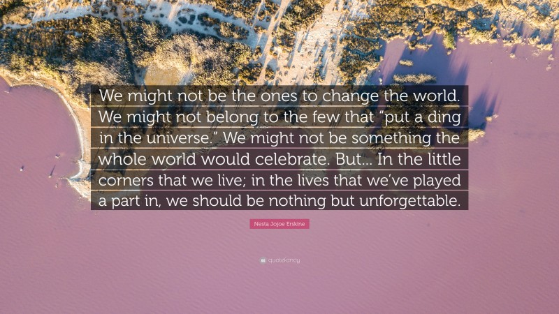 Nesta Jojoe Erskine Quote: “We might not be the ones to change the world. We might not belong to the few that “put a ding in the universe.” We might not be something the whole world would celebrate. But... In the little corners that we live; in the lives that we’ve played a part in, we should be nothing but unforgettable.”