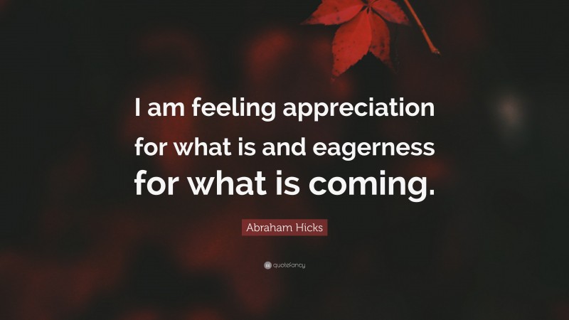 Abraham Hicks Quote: “I am feeling appreciation for what is and eagerness for what is coming.”