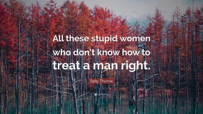 Sally Thorne Quote: “All these stupid women who don’t know how to treat a man right.”