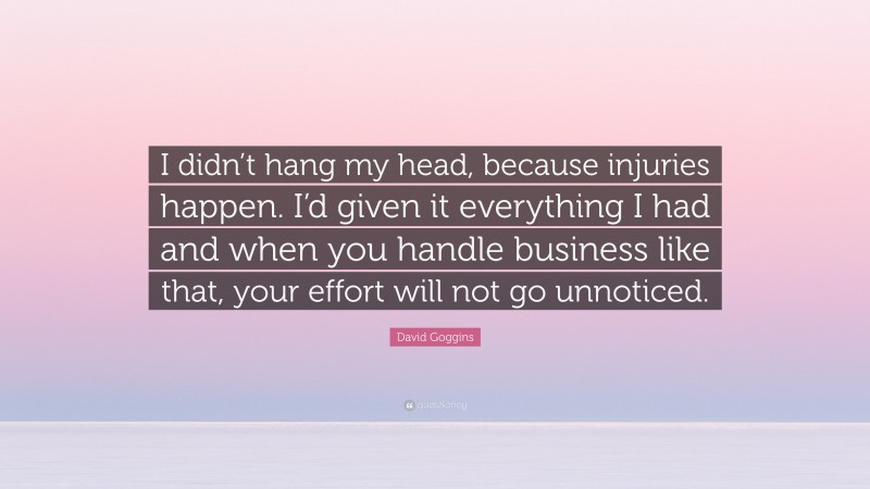 David Goggins Quote: “I didn’t hang my head, because injuries happen. I’d given it everything I had and when you handle business like that, your effort will not go unnoticed.”