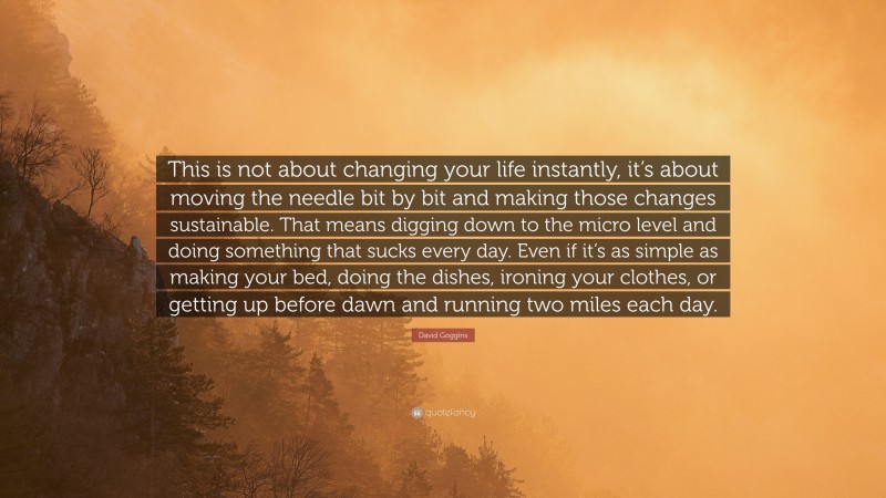 David Goggins Quote: “This is not about changing your life instantly, it’s about moving the needle bit by bit and making those changes sustainable. That means digging down to the micro level and doing something that sucks every day. Even if it’s as simple as making your bed, doing the dishes, ironing your clothes, or getting up before dawn and running two miles each day.”