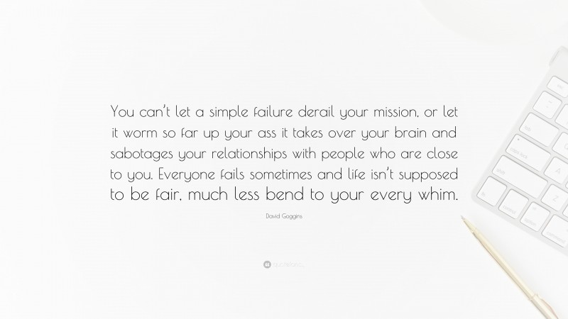David Goggins Quote: “You can’t let a simple failure derail your mission, or let it worm so far up your ass it takes over your brain and sabotages your relationships with people who are close to you. Everyone fails sometimes and life isn’t supposed to be fair, much less bend to your every whim.”