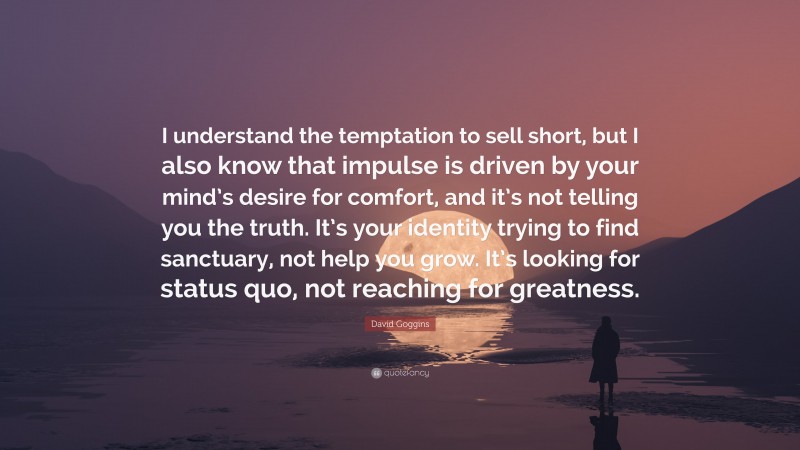 David Goggins Quote: “I understand the temptation to sell short, but I also know that impulse is driven by your mind’s desire for comfort, and it’s not telling you the truth. It’s your identity trying to find sanctuary, not help you grow. It’s looking for status quo, not reaching for greatness.”