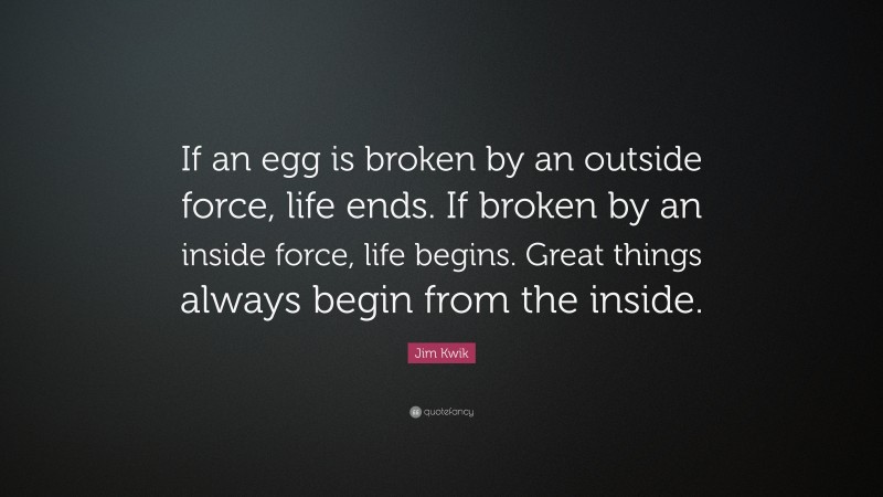 Jim Kwik Quote: “If an egg is broken by an outside force, life ends. If broken by an inside force, life begins. Great things always begin from the inside.”