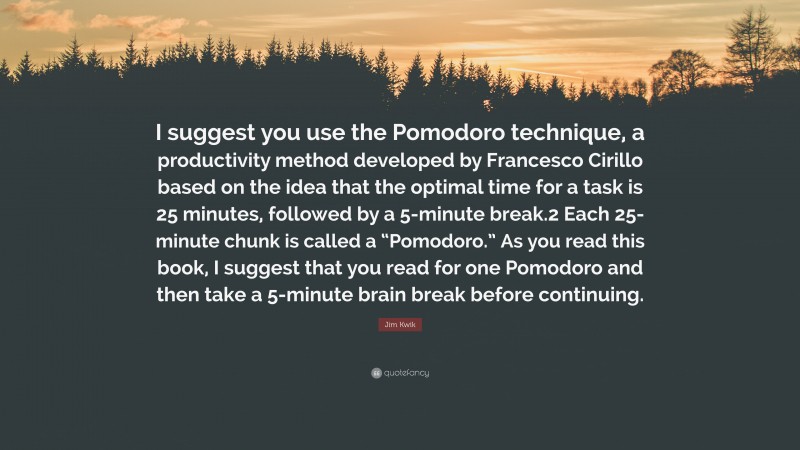 Jim Kwik Quote: “I suggest you use the Pomodoro technique, a productivity method developed by Francesco Cirillo based on the idea that the optimal time for a task is 25 minutes, followed by a 5-minute break.2 Each 25-minute chunk is called a “Pomodoro.” As you read this book, I suggest that you read for one Pomodoro and then take a 5-minute brain break before continuing.”