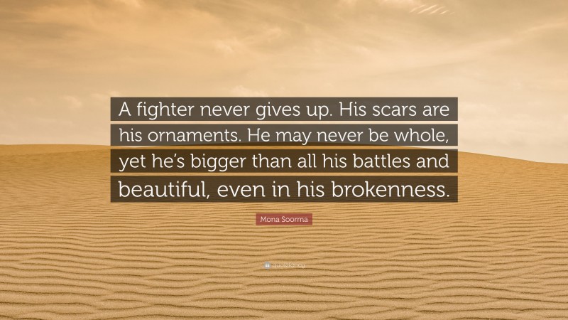 Mona Soorma Quote: “A fighter never gives up. His scars are his ornaments. He may never be whole, yet he’s bigger than all his battles and beautiful, even in his brokenness.”