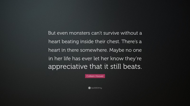 Colleen Hoover Quote: “But even monsters can’t survive without a heart beating inside their chest. There’s a heart in there somewhere. Maybe no one in her life has ever let her know they’re appreciative that it still beats.”