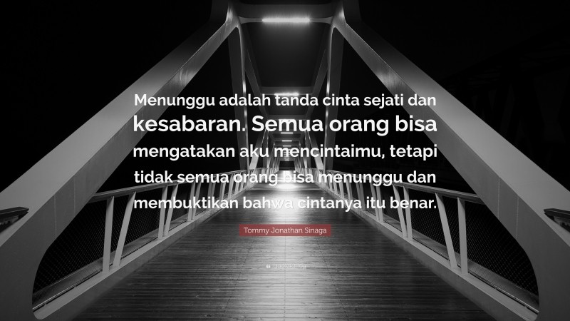 Tommy Jonathan Sinaga Quote: “Menunggu adalah tanda cinta sejati dan kesabaran. Semua orang bisa mengatakan aku mencintaimu, tetapi tidak semua orang bisa menunggu dan membuktikan bahwa cintanya itu benar.”