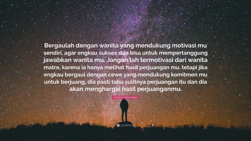 Tommy Jonathan Sinaga Quote: “Bergaulah dengan wanita yang mendukung motivasi mu sendiri, agar engkau sukses dan bisa untuk mempertanggung jawabkan wanita mu. Jangan lah termotivasi dari wanita matre, karena ia hanya melihat hasil perjuangan mu. tetapi jika engkau bergaul dengan cewe yang mendukung komitmen mu untuk berjuang, dia pasti tahu sulitnya perjuangan itu dan dia akan menghargai hasil perjuanganmu.”