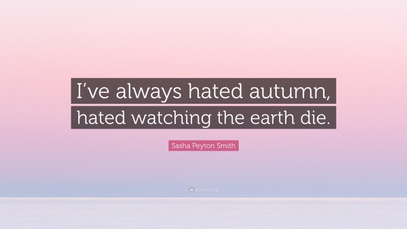Sasha Peyton Smith Quote: “I’ve always hated autumn, hated watching the earth die.”