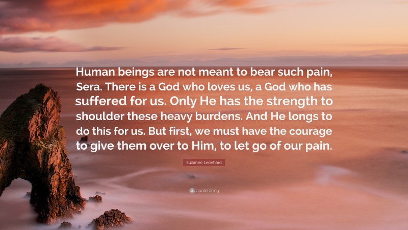 Suzanne Leonhard Quote: “Human beings are not meant to bear such pain, Sera. There is a God who loves us, a God who has suffered for us. Only He has the strength to shoulder these heavy burdens. And He longs to do this for us. But first, we must have the courage to give them over to Him, to let go of our pain.”