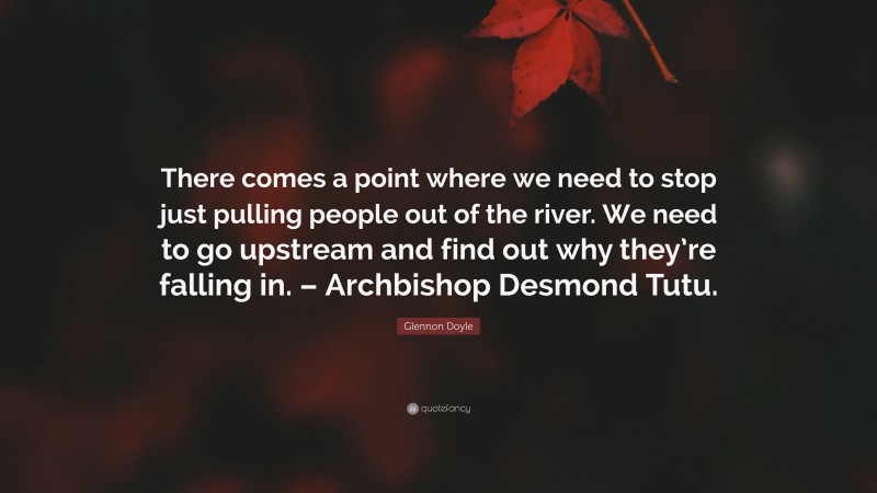 Glennon Doyle Quote: “There comes a point where we need to stop just pulling people out of the river. We need to go upstream and find out why they’re falling in. – Archbishop Desmond Tutu.”