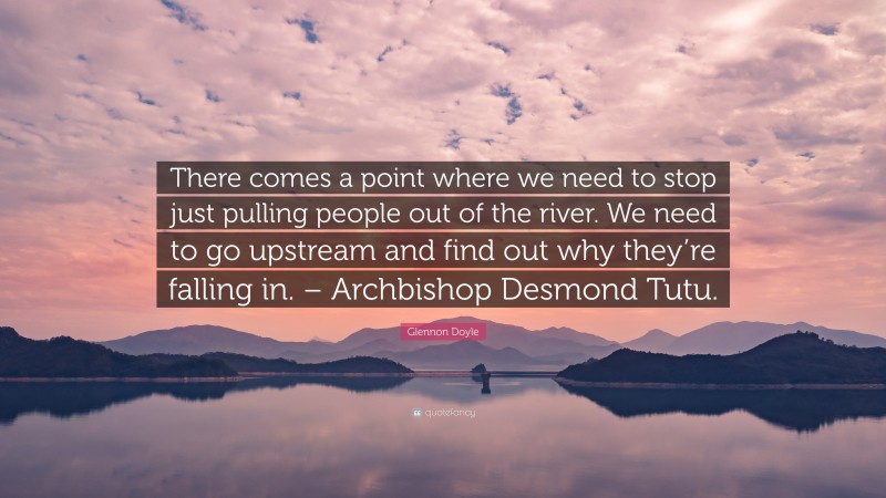 Glennon Doyle Quote: “There comes a point where we need to stop just pulling people out of the river. We need to go upstream and find out why they’re falling in. – Archbishop Desmond Tutu.”