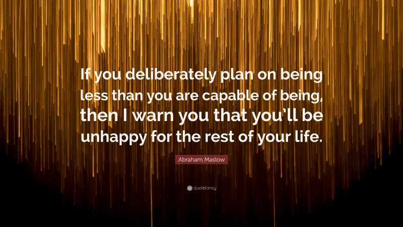 Abraham Maslow Quote: “If you deliberately plan on being less than you are capable of being, then I warn you that you’ll be unhappy for the rest of your life.”