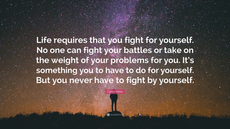 Caitlin Miller Quote: “Life requires that you fight for yourself. No one can fight your battles or take on the weight of your problems for you. It’s something you to have to do for yourself. But you never have to fight by yourself.”