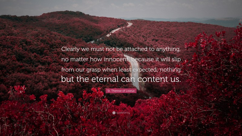 St. Therese of Lisieux Quote: “Clearly we must not be attached to anything, no matter how innocent, because it will slip from our grasp when least expected; nothing but the eternal can content us.”