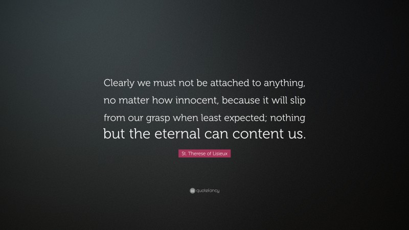 St. Therese of Lisieux Quote: “Clearly we must not be attached to anything, no matter how innocent, because it will slip from our grasp when least expected; nothing but the eternal can content us.”
