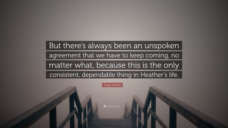 Grady Hendrix Quote: “But there’s always been an unspoken agreement that we have to keep coming, no matter what, because this is the only consistent, dependable thing in Heather’s life.”