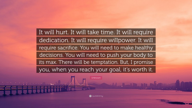 Unknown Quote: “It will hurt. It will take time. It will require dedication. It will require willpower. It will require sacrifice. You will need to make healthy decisions. You will need to push your body to its max. There will be temptation. But, I promise you, when you reach your goal, it’s worth it.”