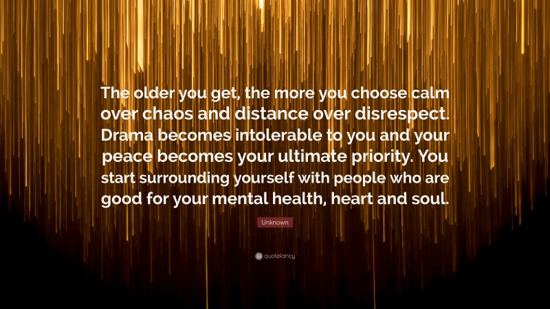Unknown Quote: “The older you get, the more you choose calm over chaos and distance over disrespect. Drama becomes intolerable to you and your peace becomes your ultimate priority. You start surrounding yourself with people who are good for your mental health, heart and soul.”