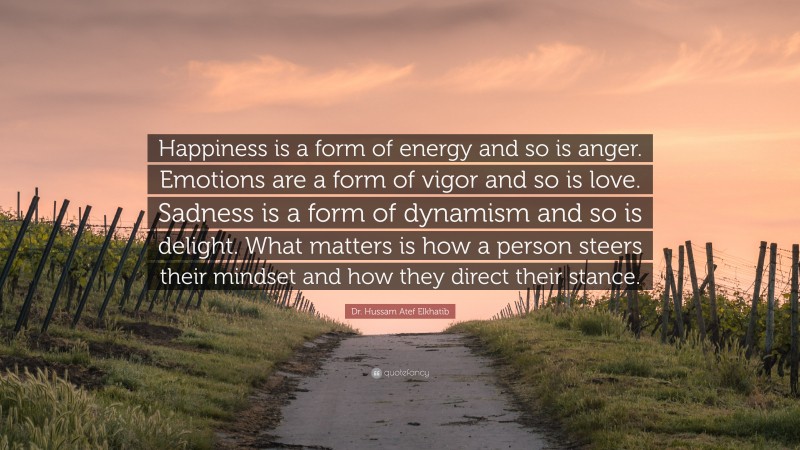 Dr. Hussam Atef Elkhatib Quote: “Happiness is a form of energy and so is anger. Emotions are a form of vigor and so is love. Sadness is a form of dynamism and so is delight. What matters is how a person steers their mindset and how they direct their stance.”