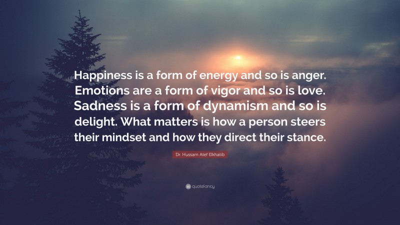 Dr. Hussam Atef Elkhatib Quote: “Happiness is a form of energy and so is anger. Emotions are a form of vigor and so is love. Sadness is a form of dynamism and so is delight. What matters is how a person steers their mindset and how they direct their stance.”