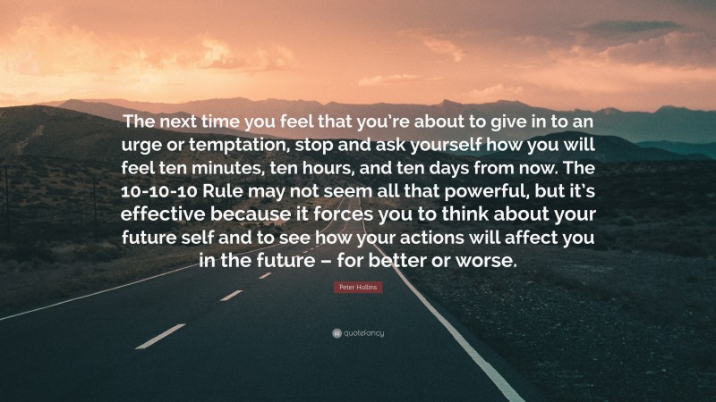 Peter Hollins Quote: “The next time you feel that you’re about to give in to an urge or temptation, stop and ask yourself how you will feel ten minutes, ten hours, and ten days from now. The 10-10-10 Rule may not seem all that powerful, but it’s effective because it forces you to think about your future self and to see how your actions will affect you in the future – for better or worse.”