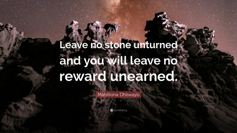Matshona Dhliwayo Quote: “Leave no stone unturned and you will leave no reward unearned.”