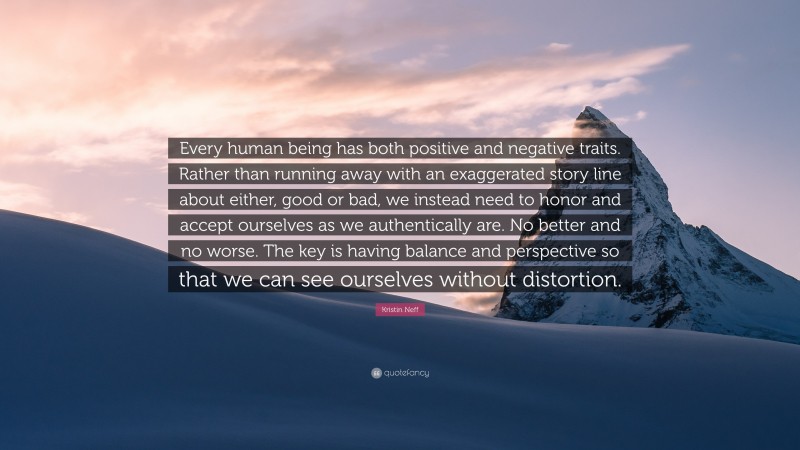 Kristin Neff Quote: “Every human being has both positive and negative traits. Rather than running away with an exaggerated story line about either, good or bad, we instead need to honor and accept ourselves as we authentically are. No better and no worse. The key is having balance and perspective so that we can see ourselves without distortion.”