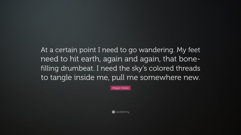 Megan Harlan Quote: “At a certain point I need to go wandering. My feet need to hit earth, again and again, that bone-filling drumbeat. I need the sky’s colored threads to tangle inside me, pull me somewhere new.”
