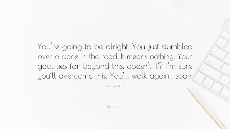 Kentaro Miura Quote: “You’re going to be alright. You just stumbled over a stone in the road. It means nothing. Your goal lies far beyond this, doesn’t it? I’m sure you’ll overcome this. You’ll walk again... soon.”