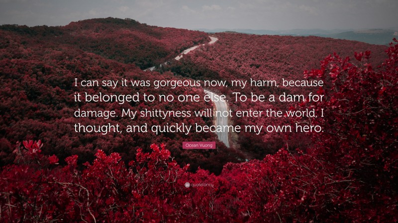 Ocean Vuong Quote: “I can say it was gorgeous now, my harm, because it belonged to no one else. To be a dam for damage. My shittyness will not enter the world, I thought, and quickly became my own hero.”
