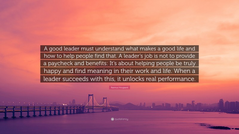 Rasmus Hougaard Quote: “A good leader must understand what makes a good life and how to help people find that. A leader’s job is not to provide a paycheck and benefits: It’s about helping people be truly happy and find meaning in their work and life. When a leader succeeds with this, it unlocks real performance.”