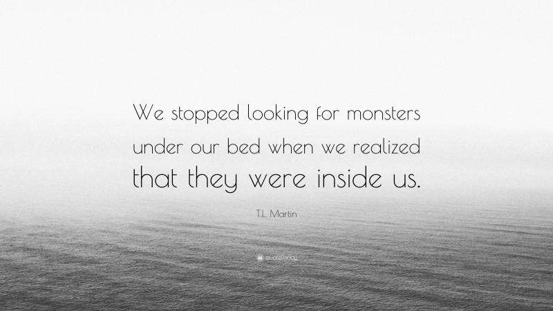 T.L. Martin Quote: “We stopped looking for monsters under our bed when we realized that they were inside us.”