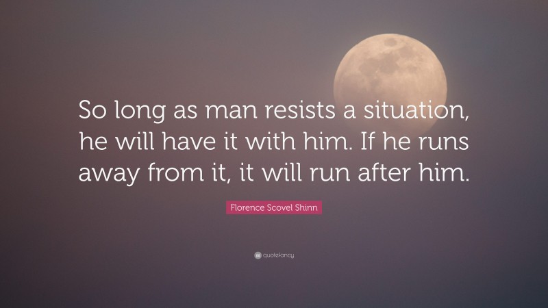 Florence Scovel Shinn Quote: “So long as man resists a situation, he will have it with him. If he runs away from it, it will run after him.”