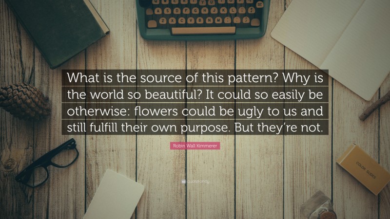 Robin Wall Kimmerer Quote: “What is the source of this pattern? Why is the world so beautiful? It could so easily be otherwise: flowers could be ugly to us and still fulfill their own purpose. But they’re not.”