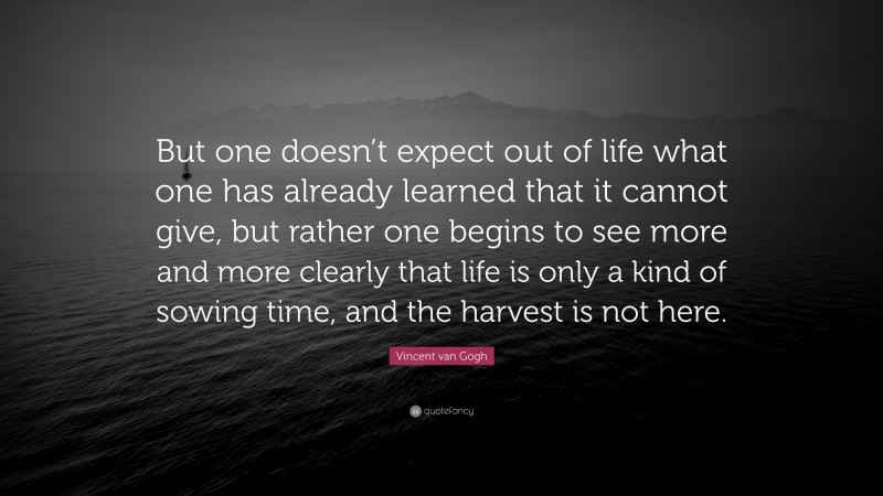 Vincent van Gogh Quote: “But one doesn’t expect out of life what one has already learned that it cannot give, but rather one begins to see more and more clearly that life is only a kind of sowing time, and the harvest is not here.”