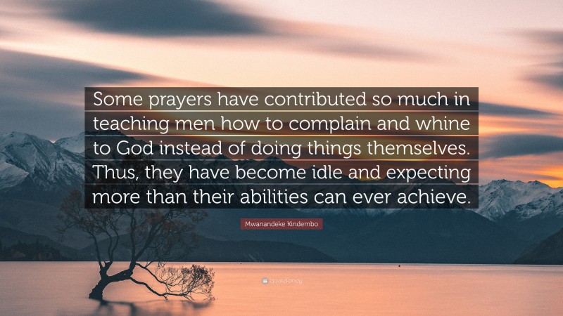 Mwanandeke Kindembo Quote: “Some prayers have contributed so much in teaching men how to complain and whine to God instead of doing things themselves. Thus, they have become idle and expecting more than their abilities can ever achieve.”