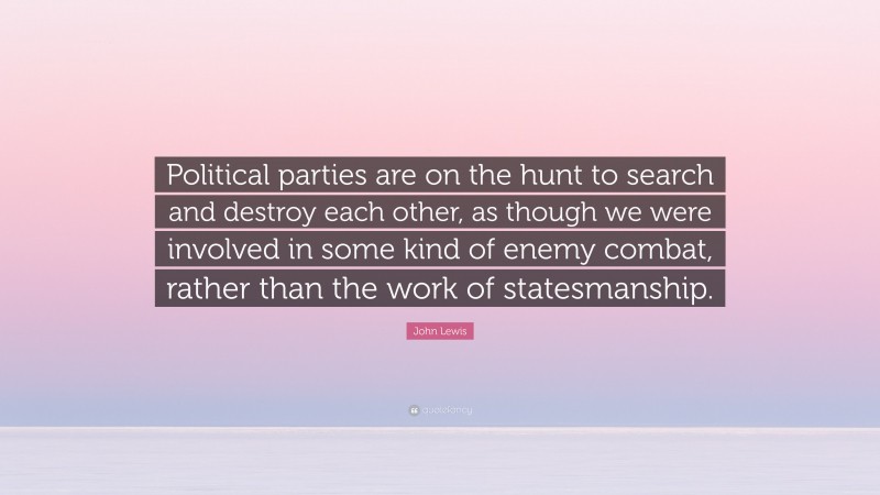 John Lewis Quote: “Political parties are on the hunt to search and destroy each other, as though we were involved in some kind of enemy combat, rather than the work of statesmanship.”